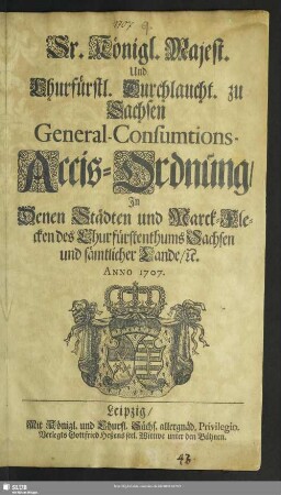 Sr. Königl. Majest. Und Churfürstl. Durchlaucht. zu Sachsen General-Consumtions-Accis-Ordnung, In Denen Städten und Marck-Flecken des Churfürstenthums Sachsen und sämtlicher Lande, [et]c. : Anno 1707