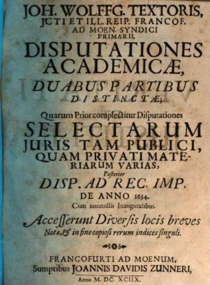 Joh. Wolffg. Textoris, ICti Et Ill. Reip. Francof. Ad Moen. Syndici Primarii, Disputationes Academicae : Duabus Partibus Distinctae; Quarum Prior complectitur Disputationes Selectarum Iuris Tam Publici, Quam Privati Materiarum Varias, Posterior Disp. Ad Rec. Imp. De Anno 1654. Cum nonnullis Inauguralibus ; Accesserunt Diversis locis breves Notae, & in fine copiosi rerum indices singuli, 1