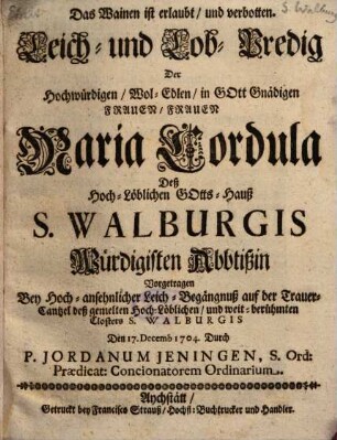 Das Wainen ist erlaubt, und verbotten : Leich- und Lob-Predig Der ... Frauen Maria Cordula Deß ... Gotts-Hauß S. Walburgis Würdigisten Abbtißin ; Vorgetragen Bey Hoch-ansehnlicher Leich-Begängnuß auf der Trauer-Cantzel deß ... Closters S. Walburgis Den 17. Decemb 1704