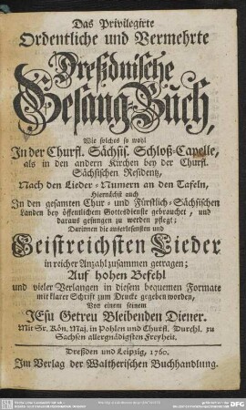 Das Privilegirte Ordentliche und Vermehrte Dreßdnische Gesang-Buch : Wie solches so wohl In der Churfl. Sächsis. Schloß-Capelle, ... Nach den Lieder-Numern an den Tafeln, ... Darinnen die auserlesensten und Geistreichsten Lieder ...