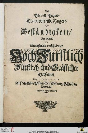 Die Uber alle Tugende Triumphirende Tugend Der Beständigkeit : Wie Dieselbe Bey Anwesenheit verschiedener Hoch-Fürstlich Fürstlich- und Gräflicher Personen, Den Februarii, 1684, Auf dem ChurPfältzischen Residentz-Schloß zu Heydelberg Vorgestellet und praesentiret worden