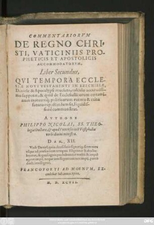 COMMENTARIORVM || DE REGNO CHRI=||STI, VATICINIIS PRO-||PHETICIS ET APOSTOLICIS || ACCOMMODATORVM,|| Liber Secundus,|| QVI TEMPORA ECCLE-||SIAE NOVI TESTAMENTI IN EZECHIELE,|| Daniele & Apocalypsi reuelata, calculo accuratissi-||mo supputat, & quid de Ecclesiasticorum certami-||num motuumq́; politicorum euentu & exitu || futuro expectandum sit, liquidis-||simè commonstrat.|| AVTHORE || PHILIPPO NICOLAI, SS. THEO-||logiae Doctore et apud Vnnenses in VVestphalia || verbidiuini ministro.|| ... ||