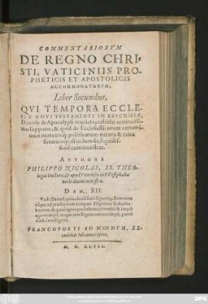 COMMENTARIORVM || DE REGNO CHRI=||STI, VATICINIIS PRO-||PHETICIS ET APOSTOLICIS || ACCOMMODATORVM,|| Liber Secundus,|| QVI TEMPORA ECCLE-||SIAE NOVI TESTAMENTI IN EZECHIELE,|| Daniele & Apocalypsi reuelata, calculo accuratissi-||mo supputat, & quid de Ecclesiasticorum certami-||num motuumq́; politicorum euentu & exitu || futuro expectandum sit, liquidis-||simè commonstrat.|| AVTHORE || PHILIPPO NICOLAI, SS. THEO-||logiae Doctore et apud Vnnenses in VVestphalia || verbidiuini ministro.|| ... ||