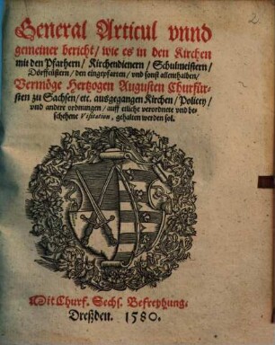 General Articul vnnd gemeiner Bericht, wie es in den Kirchen mit den Pfarhern, Kirchendienern, Schulmeistern, Dörffcüstern, den Eingepfarten vnd sonst allenthalben vermöge Hertzogen Augusten Churfürsten zu Sachsen, etc. ausgegangen Kirchen, Policey, vnd andere Ordnungen auff etliche verordnete und beschehene Visitation, gehalten werden sol