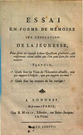 Essai en forme de mémoire sur l'éducation de la jeunesse : pour servir de réponse à deux questions générales, qui renferment toutes celles que l'on peut faire sur cette matiere, sc̨avoir, 1. quels sont les vices de l'éducation actuelle ... 2. quels sont les moyens de les corriger?