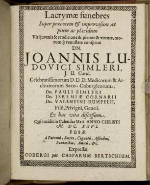 Lacrymae funebres Super praecocem & improvisum at pium ac placidum Viri iuvenis & eruditione & pietate & virtute, morumq[ue] venustate conspicui Dn. Joannis Ludovici Simleri, I. U. Cand. Celebratissimorum D. D. D. Medicorum & Archiatrorum Saxo-Coburgicorum, Dn. Pauli Simleri Dn. Jeremiae Cornarii Dn. Valentini Rumpelii, Filii, Privigni, Generi. Ex hac vita discessum. Qui incidit in Calendas Maii Anno Christi M.DC.XXVI. Fusae a Patronis, Socero, Cognatis, Affinibus, Fautoribus, Amicis, &c.