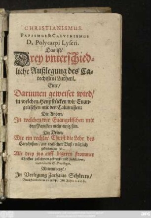 [1]: Christianismus. Papismus & Calvinismus D. Polycarpi Lyseri. Das ist/ Drey unterschiedliche Außlegung des Catechißmi Lutheri ... : Eine/ Darinnen geweiset wird/ in welchen Heuptstücken wir Euangelischen mit den Caluinisten: Die Andere/ In welchen wir Euangelischen mit den Papisten nicht einig sein. Die Dritte/ Wie ein rechter Christ die Lehr des Catechißmi/ ... nützlich gebrauchen sol ... Alle drey itzo auff begeren frommer Christen zusahmen gedruckt und publicieret ...