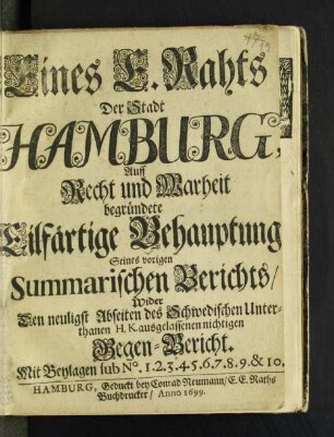 Eines E. Rahts Der Stadt Hamburg, Auff Recht und Warheit begründete Eilfärtige Behauptung/ Seines vorigen Summarischen Berichts/ Wider Den neuligst Abseiten des Schwedischen Unterthanen H.K. ausgelassenen nichtigen Gegen-Bericht : mit Beylagen sub No. 1.2.3.4.5.6.7.8.9.&10.