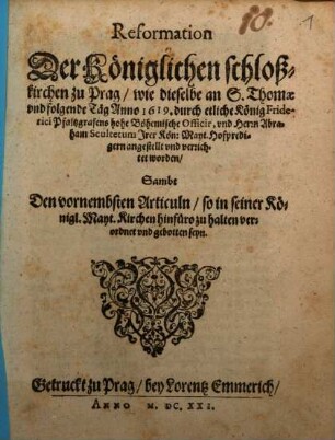 Reformation Der Königlichen schloßkirchen zu Prag : wie dieselbe an S. Thomae und folgende Täg Anno 1619. durch etliche König Friderici Pfaltzgrafens hohe Böhemische Officir, und Herrn Abraham Scultetum ... verrichtet worden ; Sambt Den vornembsten Articuln/ so in seiner Königl. Mayt. Kirchen hinfüro zu halten verordnet und gebotten seyn