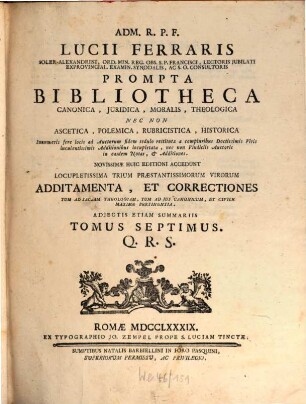 A D M. Rev. P. F. Lucii Ferraris ... Prompta Bibliotheca Canonica, Juridica, Moralis, Theologica Nec Non Ascetica, Polemica, Rubricistica, Historica De Principalioribus, Et Fere Omnibus, Quae In Dies Occurrunt, Nec Penes Omnes Facile, Ac Prompte Reperiri Possunt : Ex Utroque Jure ... Ac Probatissimis Et Selectissimis Auctoribus Accurate collecta, adaucta, in unum redacta, et ordine alphabetico congesta, Ac In Novem Tomos Distributa. 7, Q - R - S