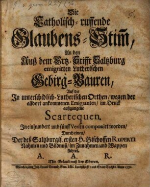 Die Catholisch-ruffende Glaubens-Stim[m], An den Auß dem Ertz-Stifft Saltzburg emigrirten Lutherischen Gebirg-Bauren : Auf die In unterschidlich- Lutherischen Orthen, wegen der alldort ankommenen Emigranten, im Druck außgangene Scartequen. In einhundert und fünff Versen componirt worden