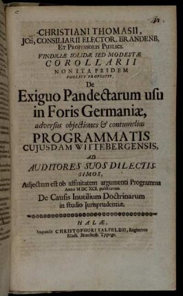 Christiani Thomasii, ICti, Consiliarii Elector. Brandenb. Et Professoris Publici. Vindiciae Solidae Sed Modestae Corollarii Non Ita Pridem Publice Propositi, De Exiguo Pandectarum usu in Foris Germaniae : adversus obiectiones & contumelias Programmatis cuiusdam Wittebergensis, Ad Auditores Suos Dilectissimos