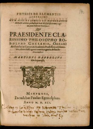 PHYSICI DE ELEMENTIS || APHORISMI:|| CVM ALIIS ETHICIS ET MATHEMATICIS || thematis, additis quibusdam tum Metaphysicis tum Logi-||cis, tum Politicis episagmasi:|| Quae || PRAESIDENTE ... || RO-||DOLPHO GOCLENIO, ORGANI || Aristotelici in Cattorum Academia Professore ... || defende-||re conabor || MARTINVS HAPPELIVS || Kirchaynensis.||