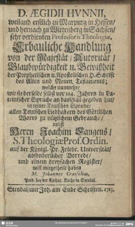 D. Aegidii Hunnii ...Erbauliche Handlung von der Majestät, Autorität, Glaubwürdigkeit u. Gewißheit der Prophetischen u. Apostolischen H. Schrift des Alten und Neuen Testaments; welche nunmehr, wie sie derselbe selbst vor 124. Jahren in Lateinischer Sprache an das Licht gegeben hat, in reiner Teutschen Sprache, allen Teutschen Liebhabern des Göttlichen Worts zum nützlichen Gebrauche