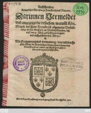 Außschreiben || Königlicher Maiestat zu Franckreich vnd Nauarrn.|| Darinnen Vermeldet || vnd angezeigt die vrsachen/ warum̃ Kön. || Mayest. der Cron Franckreich allgemeine Versam̃=||lung/ so wol Geistlich als Weltlich Standes/ biß || auff den 15. May/ zukünfftig prorogiert || vnd auffgeschoben hat. Año 90.|| Mit Errjnnerung vnd vermanung/ was mittlen jhr || Kön. May. die Rebellischen Vnderthanen sampt der || Statt Pariß vnd andere/ zu schuldigem gehor=||sam zu bringen endtschlossen.||
