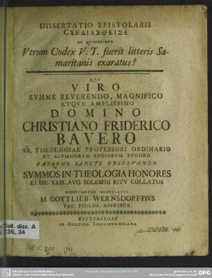 Dissertatio Epistolaris Schediastheisa De Quaestione Utrum Codex V. T. fuerit litteris Samaritanis exaratus? : Qua ... Domino Christiano Friderico Bauero SS. Theologiae Professori Ordinario Et Alumnorum Regiorum Ephoro Patrono Sancte Observando Summos In Theologia Honores Ei Die XXIX. Aug. Solemni Ritu Collatos