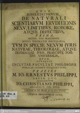 Dissertationum, De Naturali Scientiarum Eruditionis Nexu, Limitibus, Robore, Atque Defectibus, Prima, Sistens, Tum Praecognita Huius Thematis Necessaria, Tum In Specie Nexum Iuris Naturae, Theologiae, Atque Prudentiae Iuris, Praecipue Positivi Universalis : Lipsiae D. XII. Maii A. MDCCXXIII.