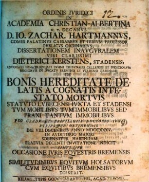 Ordinis iuridici in Academia Christian-Albertina h. t. Decanus D. Io. Zachar. Hartmannus ... dissertationem inauguralem ... Dieterici Kerstens ... De bonis hereditate delatis a cognatis intestato mortuis Statuto Lubecensi iuxta et Stadensi ... indicit simulque occasione iuris equestris Bremensis de similitudinibus equitum Holsatorum cum equitibus Bremensis disserit