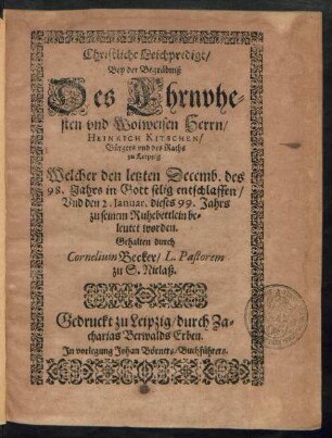 Christliche Leichpredigt/|| Bey der Begräbniß || Des Ehrnvhe=||sten vnd Wolweisen Herrn/|| HEINRICH KITSCHEN/|| Bürgers vnd des Raths || zu Leipzig.|| Welcher den letzten Decemb. des || 98. Jahrs ... entschlaffen/|| Vnd den 2. Ianuar. dieses 99. Jahrs || zu seinem Ruhebettlein be=||leutet worden.|| Gehalten durch || Cornelium Becker/ L. Pastorem || zu S. Niclaß.||