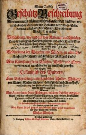 Neuere Curiöse Geschütz-Beschreibung : Worinnen nicht allein ausführlich gehandelt wird von unterschiedlichen Manieren und Gestallten derer Gieß-Oefen, darinnen allerhand Arten Stücke, Haupitzen und Mörser [et]c. zu giessen, Ingleichen Beschreibung, wie und auf was Arth man aus Stücken, Haupitzen und Feuer-Mörsern, glühend- und andere Kugeln, Granaten, Kartätzschen, Feuer-Brände, Kleb-Kugeln und Steine [et]c. schiessen und werffen soll, Darbey die Beschreibung der Laveten und Rädern zu allen Geschlechtern, der Stücke und Mörser zu Wasser und Lande, Item Von Erwehlung derer Büchsen-Meister und Feuerwerckern, was denenselben bey der Artillerie zu wissen von nöthen, Alß: Erkäntnüß des Pulvers, Darbey Eine Beschreibung unterschiedlicher Pulver-Mühlen, von Pulver-Machen, Salpeter, dessen Natur und Eigenschafft, von Probierung des Pulvers, von Werffung des Feuer-Wercks und Granaten [et]c. Wie auch Bey Attaqvirung derer Festungen, mit dem Geschütz und Feuer-Werck, von Batterien und Schieß-Scharten, in einer Attaqve, von Pulver-Kammern, auff den Batterien und andern Sachen mehr, so vor- als inwendig der Festungen gebrauchet werden