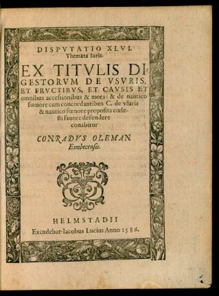 Disputatio XLVI. Themata Iuris. Ex Titulis Digestorum de Usuris, et Fructibus, et Causis et omnibus accessionibus & mora: & de nautico foenore cum concordantibus C. de usuris & nautico foenore proposita coelesti fauore defendere conabitur Conradus Oleman Eimbecensis.