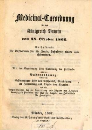 Medicinal-Taxordnung für das Königreich Bayern vom 28. Oktober 1866 : Enthaltend: Die Taxnormen für die Aerzte, Zahnärzte, Bader und Hebammen. Mit der Verordnung über Ausübung der Heilkunde und der Baderordnung nebst den Bestimmungen über den Gifthandel, Berechtigung zur Zubereitung und Abgabe von Arzneien