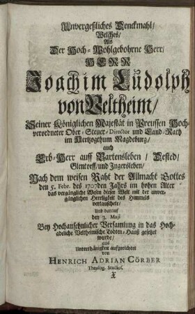 Unvergeßliches Denckmahl/ Welches/ Als ... Herr Joachim Ludolph von Veltheim/ ... Land-Rath im Hertzogthum Magdeburg ... den 5. Febr. des 1707den Jahrs ... das vergängliche Wesen dieser Welt mit der unvergänglichen Herrligkeit des Himmels vertauschete/ Und darauf den 3. Maji ... in das ... Veltheimische Todten-Hauß gesetzet wurde ... aufgerichtet von Henrich Adrian Cörber Theolog. Studios.