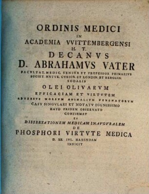Ordinis Medici In Academia VVittembergensi H. T. Decanvs D. Abrahamvs Vater ... Olei Olivarvm Efficaciam Et Virtvtem Adversvs Morsvm Animalivm Venenatorvm Casv Singvlari Et Notatv Dignissimo Havd Pridem Observato Confirmat Et Dissertationem Medicam Inavgvrale m De Phosphori Virtvte Medica D. XX. Ivl. Habendam Indicit