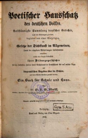 Poetischer Hausschatz des deutschen Volkes : vollständigste Sammlung deutscher Gedichte, nach den Gattungen geordnet ; begleitet von einer Einleitung, die Gesetze der Dichtkunst im Allgemeinen, sowie der einzelnen Abtheilungen insbesondere enthaltend ; nebst einer kurzen Uebersicht ihrer Bildungsgeschichte seit den frühesten Zeiten ihres Erscheinens in Deutschland bis auf unsere Tage, und biographischen Angaben über die Dichter, aus deren Werken Poesieen gewählt worden ; ein Buch für Schule und Haus