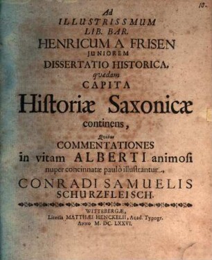 Ad Illustrissmum Lib. Bar. Henricum A Frisen Juniorem Dissertatio Historica, qvædam Capita Historiæ Saxonicæ continens, Qvibus Commentationes in vitam Alberti animosi nuper concinnatæ paulò illustrantur, Conradi Samuelis Schurzfleisch