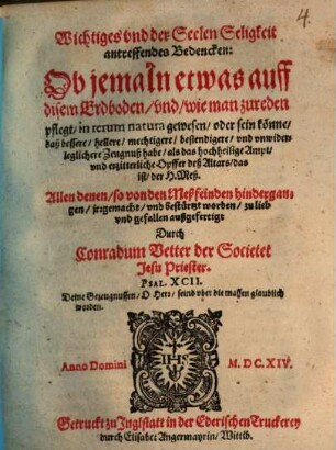 Wichtiges vnd der Seelen Seligkeit antreffendes Bedencken: Ob jemaln etwas auff disem Erdboden, und, wie man zureden pflegt, in rerum natura gewesen, oder sein könne, daß bessere, hellere, mechtigere, bestendigere, und unwiderleglichere Zeugnuß habe, als das hochheilige Ampt vnd erzitterliche Opffer deß Altars, das ist, der H. Meß : allen denen, so von den Meßfeinden hindergangen, jrrgemacht, und bestürtzt worden, zu lieb und gefallen außgefertigt