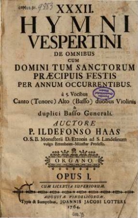 XXXII. HYMNI VESPERTINI DE OMNIBUS CUM DOMINI TUM SANCTORUM PRAECIPUIS FESTIS PER ANNUM OCCURRENTIBUS. à 5. Vocibus Canto (Tenore) Alto (Basso) duobus Violinis & duplici Basso Generali. AUCTORE P. ILDEFONSO HAAS ... OPUS I. CUM LICENTIA SUPERIORUM