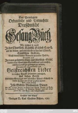 Das Privilegirte Ordentliche und Vermehrte Dreßdnische Gesang-Buch : Wie solches so wohl In der Churfürst. Sächsis. Schloß-Capell, als in denen andern Kirchen bey der Churfl. Sächsischen Residenz, Nach denen Lieder-Numern an denen Tafeln, Hiernebst auch In denen gesamten Chur- und Fürstlich-Sächs. Landen bey öffentlichen Gottesdienst gebrauchet, und daraus pfleget gesungen zu werden, Darinnen die auserlesensten und Geistreichsten Lieder in reicher Anzahl zusammen getragen ...