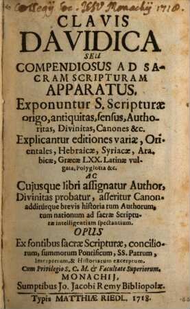 Clavis Davidica Seu Compendiosus Ad Sacram Scripturam Apparatus : Exponuntur S. Scripturae origo, antiquitas, sensus, Authoritas, Divinitas, Canones &c. Explicantur editiones variae, Orientales, Hebraicae, Syriacae, Arabicae, Graecae LXX. Latinae vulgata, Polyglotia &c. Ac Cuiusque libri assignatur Author, Divinitas probatur, asseritur Canon. additurque brevis historia tum Authorum, tum nationem ad sacrae Scripturae intelligentiam spectantium. Opus Ex fontibus sacrae Scripturae, conciliorum, summorum Pontificum, Ss. Patrum, Interpretum, & Historiarum excerptum