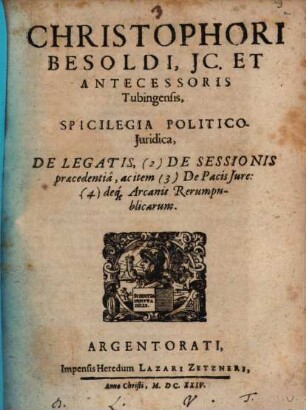Christophori Besoldi, JC. Et Antecessoris Tubingensis, Spicilegia Politico-Juridica, De Legatis, (2) De Sessionis praecedentiâ, ac item (3) De Pacis Jure: (4) deq[ue] Arcanis Rerumpublicarum