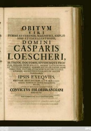Obitvm Viri Svmme Reverendi, Magnifici, Amplissimi Et Excellentissimi, Domini Casparis Loescheri, Ss. Theol. Doctoris, Eivsdemqve Prof. Pvbl. Primarii, Sacri Senatvs ... Antistitis Svpremi, Mvltis Meritis Venerabilis, Ipsis Exeqviis Postridie Eidvs Sextileis A. O. R. MDCCXVIII Magna Patrvm Civivm Freqventia Dvctis, Lvctv Et Desiderio Proseqvvntvr Convictvs Hildebrandiani Sodalis