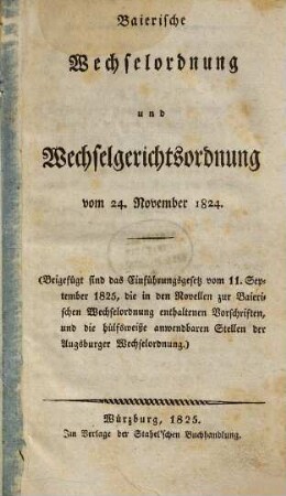 Baierische Wechselordnung und Wechselgerichtsordnung vom 24. November 1824 : (Beigefügt sind das Einführungsgesetz vom 11. September 1825, die in den Novellen zur Baierischen Wechselordnung enthaltenen Vorschriften, und die hülfsweiße anwendbaren Stellen der Augsburger Wechselordnung)