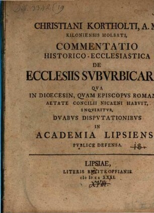 Christiani Kortholti, A.M. Kiloniensis Holsati, Commentatio Historico-Ecclesiastica De Ecclesiis Svbvrbicariis : Qva In Dioecesin, Qvam Episcopvs Romanvs Aetate Concilii Nicaeni Habvit, Inqviritvr, Dvabvs Dispvtationibvs In Academia Lipsieni Pvblice Defensa