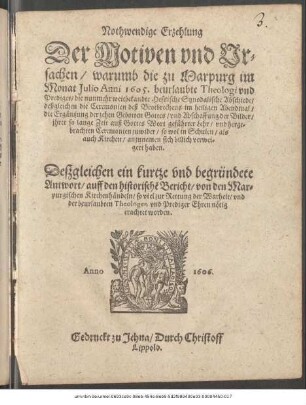 Nothwendige Erzehlung Der Motiven und Ursachen/ warumb die zu Marpurg im Monat Iulio Anni 1605. beurlaubte Theologi und Prediger/ die nunmehr weitbekandte Hessische Synodalische Abschiede/ deßgleichen die Ceremonien deß Brotbrechens im heiligen Abendmal/ die Ergäntzung der zehen Gebotten Gottes/ und Abschaffung der Bilder/ ihrer so lange Zeit auß Gottes Wort geführter Lehr/ und hergebrachten Ceremonien zuwider/ so wol in Schulen/ als auch Kirchen/ anzunemen sich billich verweigert haben : Deßgleichen ein kurtze und begründete Antwort/ auff den historischen Bericht/ von den Marpurgischen Kirchenhändeln/ so viel zur Rettung der Warheit/ und der beurlaubten Theologen und Prediger Ehren nötig erachtet worden