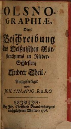 Olsnographia Oder Eigentliche Beschreibung Des Oelßnischen Fürstenthums In Nieder-Schlesien : welche in zwey Haupt-Theilen, so wohl insgemein Dessen Nahmen, Situation, Regenten, Religions-Zustand, Regiments-Wesen und andere notable Sachen, Als auch insonderheit Die Städte und Weichbilder des Oelßnischen Fürstenthums mit Ihren Denckwürdigkeiten vorstellet, 2