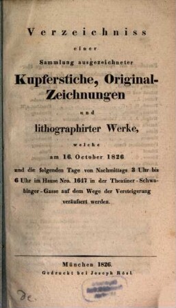 Verzeichniss einer Sammlung ausgezeichneter Kupferstiche, Original-Zeichnungen und lithographirter Werke, welche am 16. October 1826 und die folgenden Tage von Nachmittags 3 Uhr bis 6 Uhr im Hause Nro. 1647 in der Theatiner-Schwabinger-Gasse auf dem Wege der Versteigerung veräussert werden