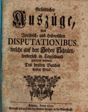 Gründlicher Auszüge, aus juristisch- und historischen Disputationibus, welche auf den hohen Schulen sonderlich in Deutschland gehalten worden ... Stück. 3,1. 1739
