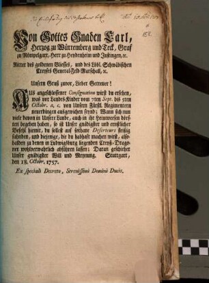 Von Gottes Gnaden Carl, Herzog zu Würtemberg und Teck, Graf zu Mömpelgart, Herr zu Heydenheim und Justingen, [et]c. Ritter des goldenen Vliesses, und des Löbl. Schwäbischen Creyses General-Feld-Marschall, [et]c. Unsern Gruß zuvor, Lieber Getreuer! Aus angeschlossener Consignation wirst du ersehen, was vor Landes-Kinder vom 7ten Sept. bis 5ten Octobr. a.c. von Unsern Fürstl. Regimentern neuerdingen ausgewichen seynd ...