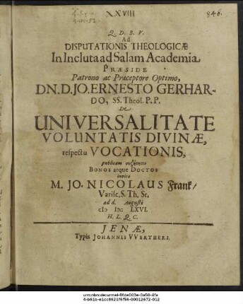Ad Disputationis Theologicae In Incluta ad Salam Academia Praeside Patrono ac Praeceptore Optimo, Dn. D. Jo. Ernesto Gerhardo, SS. Theol. P.P. De Universalitate Voluntatis Divinae, respectu Vocationis, publicam syzētēsin Bonos atque Doctos invito M. Jo. Nicolaus Frank/ Varisc. S. Th. St. ad d. Augusti MDCLXVI. H.L.Q.C.