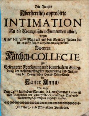 Die Zweyte Oberherrlich approbirte Intimation An die Evangelischen Gemeinden alhier, wegen Einer den 31sten Mertz als auf den Sonntag Judica dieses 1748sten Jahrs vorhabenden allgemeinen Zweyten Kirchen-Collecte Zu Gesegneter Fortsetzung und dauerhaften Vollendung der wohlangefangenen Reparirung und Auszierung der Evangelischen Haupt-Pfarr-Kirche bey Sanct Anna : Wie solche Den 24sten laufenden Monats, d. i. am Sonntag Laetare in allen Gemeinden vor allen Frühe- Vormittags- Eins- und Nachmittags-Predigten abgelesen worden