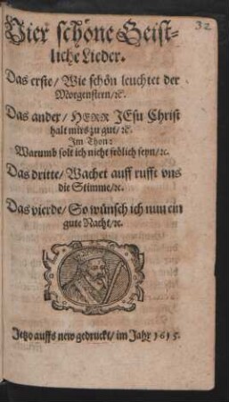 Vier schöne Geistliche Lieder : Das erste/ Wie schön leuchtet der Morgenstern/ [et]c. Das ander/ Herr Jesu Christ halt mirs zu gut/ [et]c. Im Thon: Warumb solt ich nicht frölich seyn/ [et]c. Das dritte/ Wachet auff rufft uns die Stimme/ [et]c. Das vierde/ So wünsch ich nun ein gute Nacht/ [et]c.