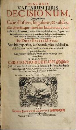 Centuria Variarum Iuris Decisionum : Quamplurismos Casus illustres, singulares, & valde untiles diversasque materias Iudiciorum, contractuum, ultimarum voluntatum, delictorum, & plures alias continentium, ... In Duas Partes Divisa; ..., 1
