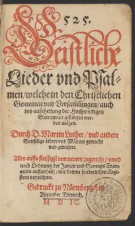 525.|| Geistliche || Lieder vnd Psal=||men/ welche in den Christlichen || Gemeinen vnd Versam̃lungen/ auch || bey außtheilung der Hochwirdigen || Sacrament gesungen wer-||den mögen.|| Durch D. Martin Luther/ vnd andere || Gottselige Lehrer vnd Männer gemacht || vnd gedichtet.|| Alles auffs fleissigst von neuem zugericht/ vnnd || nach Ordnung der Jarzeit vnd Sontags Evan=||gelien außgetheilt/ mit dreyen sonderlichen Regi=||stern verzeichnet.||