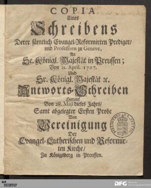 Copia Eines Schreibens Derer sämtlich Evangel-Reformirten Prediger/ und Professorn zu Geneve, An Se. Königl. Majestät in Preussen; Von 22. April. 1707. Und Sr. Königl. Majestät etc. Antworts-Schreiben hierauf Von 28. Maji dieses Jahrs : Samt abgelegter Ersten Probe Von Vereinigung Der Evangel-Lutherischen und Reformirten Kirche/ Zu Königsberg in Preussen