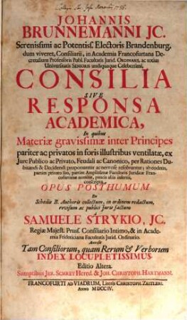 Johannis Brunnemanni JC. Serenissimi ac Potentiss. Electoris Brandenburg. ... Consilia Sive Responsa Academica : In quibus Materiæ gravissimæ inter Principes pariter ac privatos in foris illustribus ventilatæ, ex Iure Publico ac Privato, Feudali ac Canonico, per Rationes Dubitandi & Decidendi proponuntur ac nervose resolvuntur; ab eodem, partim privato suo, partim Amplissimæ Facultatis Juridicæ Francofurtanæ nomine, paucis aliis insertis, conscripta